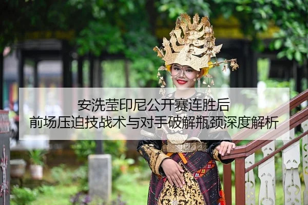 安洗莹印尼公开赛连胜后 前场压迫技战术与对手破解瓶颈深度解析