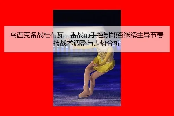 乌西克备战杜布瓦二番战前手控制能否继续主导节奏技战术调整与走势分析